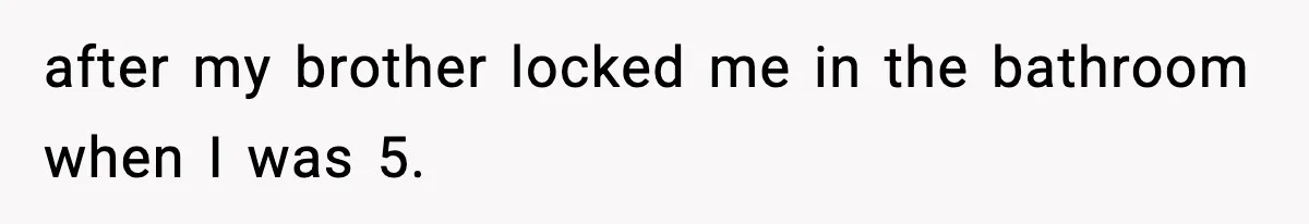 after my brother locked me in the bathroom when I was 5.