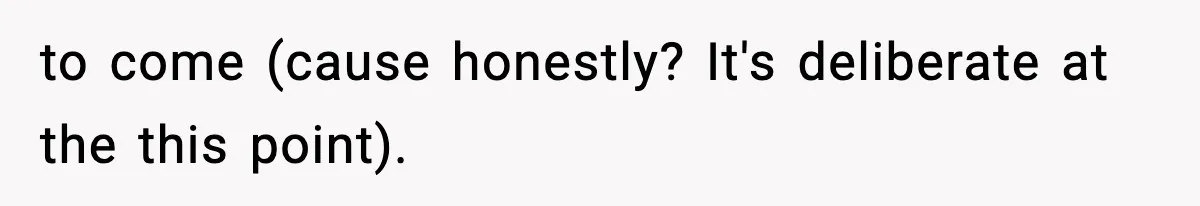 to come (cause honestly? It's deliberate at the this point).