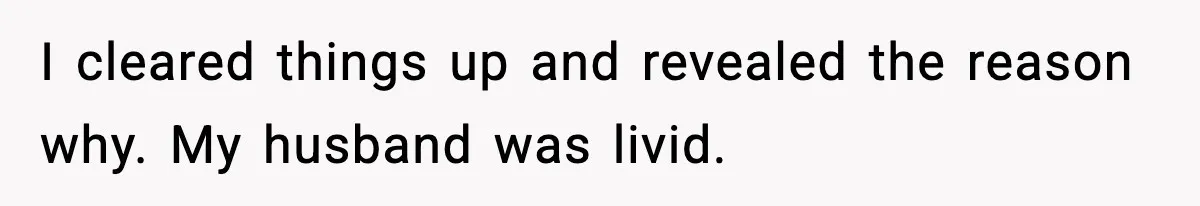I cleared things up and revealed the reason why. My husband was livid.