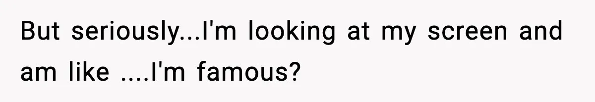 But seriously...I'm looking at my screen and am like ....I'm famous?