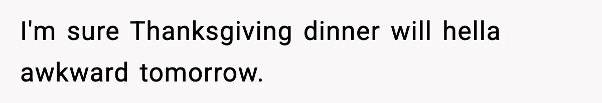 I'm sure Thanksgiving dinner will hella awkward tomorrow.
