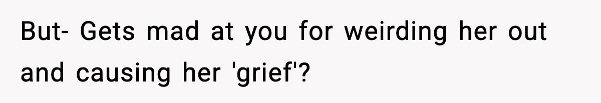 But- Gets mad at you for weirding her out and causing her 'grief'?