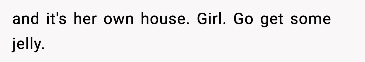 and it's her own house. Girl. Go get some jelly.