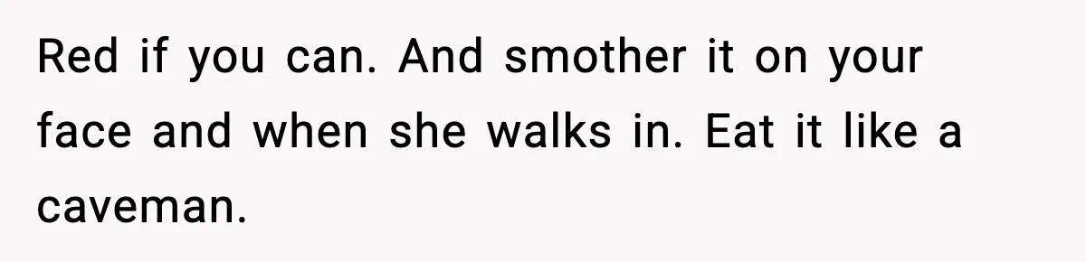 Red if you can. And smother it on your face and when she walks in. Eat it like a caveman.