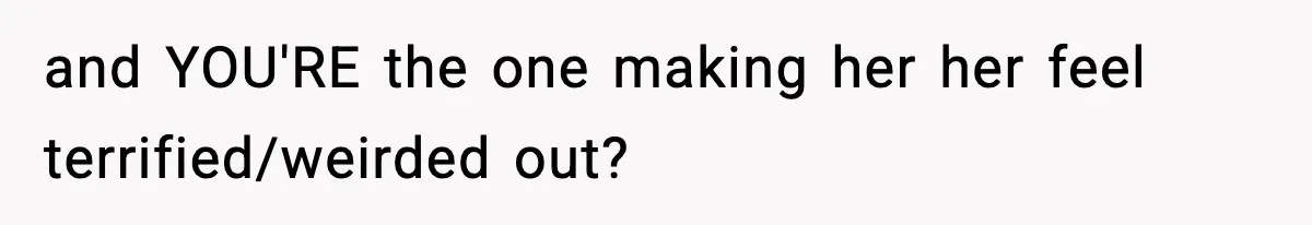 and YOU'RE the one making her her feel terrified/weirded out?