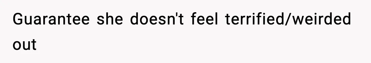 Guarantee she doesn't feel terrified/weirded out