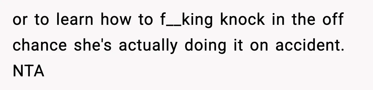 or to learn how to f__king knock in the off chance she's actually doing it on accident. NTA