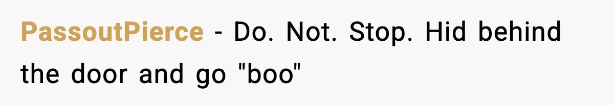 PassoutPierce − Do. Not. Stop. Hid behind the door and go "boo"