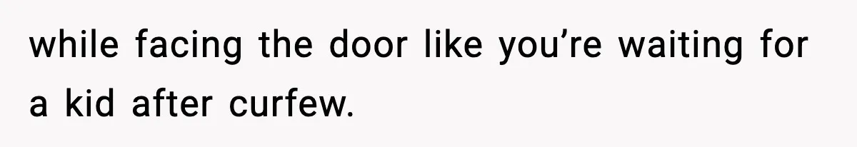 while facing the door like you’re waiting for a kid after curfew.