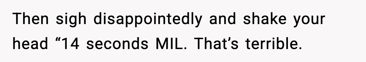 Then sigh disappointedly and shake your head “14 seconds MIL. That’s terrible.