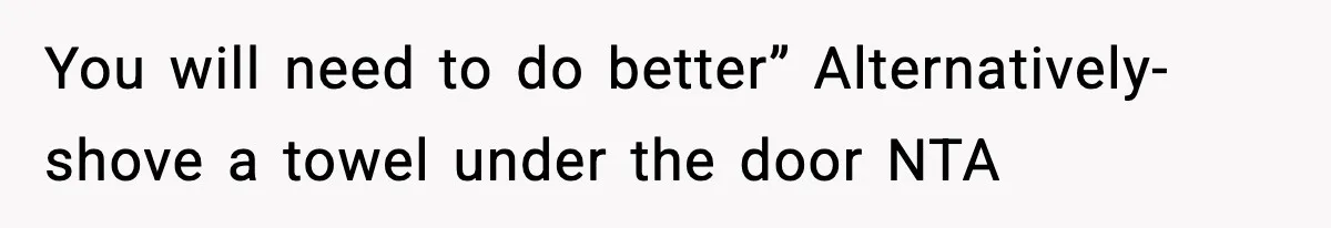 You will need to do better” Alternatively- shove a towel under the door NTA