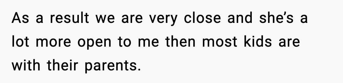 As a result we are very close and she’s a lot more open to me then most kids are with their parents.