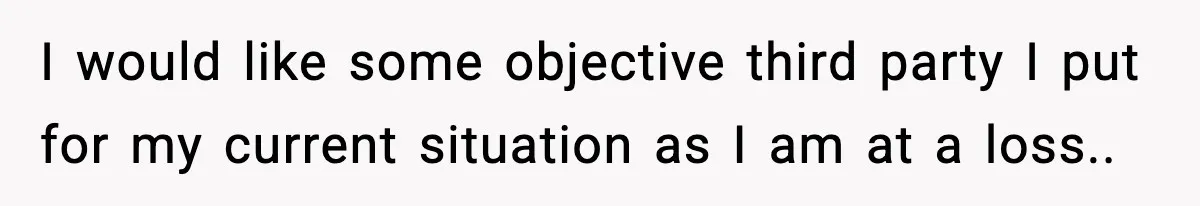 I would like some objective third party I put for my current situation as I am at a loss..