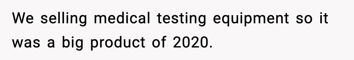 We selling medical testing equipment so it was a big product of 2020.