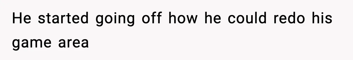 He started going off how he could redo his game area