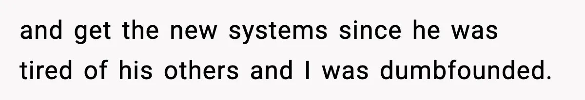 and get the new systems since he was tired of his others and I was dumbfounded.