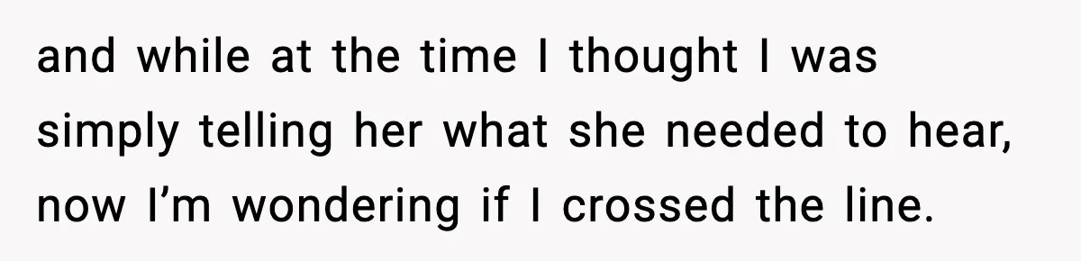 and while at the time I thought I was simply telling her what she needed to hear, now I’m wondering if I crossed the line.
