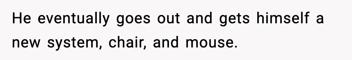 He eventually goes out and gets himself a new system, chair, and mouse.