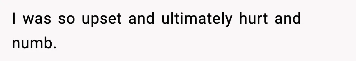 I was so upset and ultimately hurt and numb.