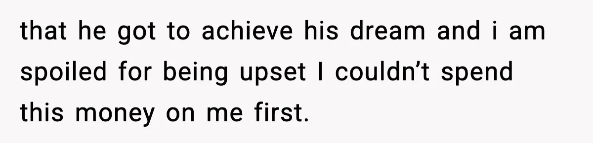 that he got to achieve his dream and i am spoiled for being upset I couldn’t spend this money on me first.