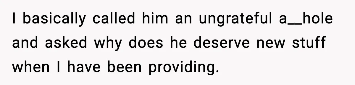 I basically called him an ungrateful a__hole and asked why does he deserve new stuff when I have been providing.