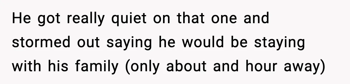 He got really quiet on that one and stormed out saying he would be staying with his family (only about and hour away)