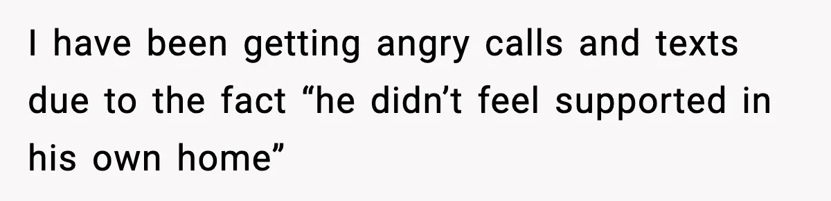 I have been getting angry calls and texts due to the fact “he didn’t feel supported in his own home”