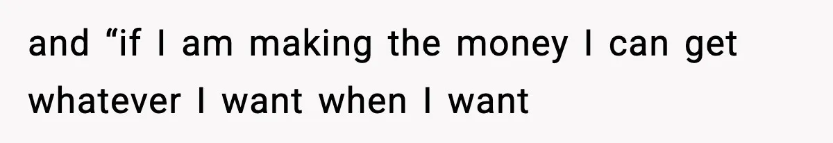 and “if I am making the money I can get whatever I want when I want