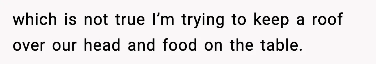 which is not true I’m trying to keep a roof over our head and food on the table.
