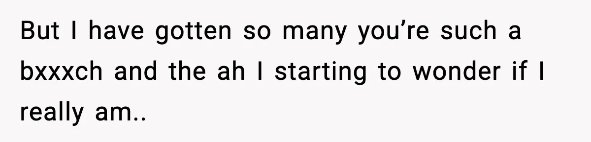 But I have gotten so many you’re such a bxxxch and the ah I starting to wonder if I really am..
