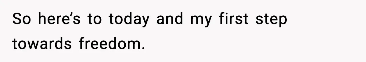 So here’s to today and my first step towards freedom.