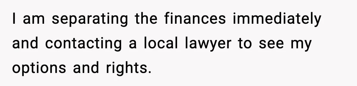 I am separating the finances immediately and contacting a local lawyer to see my options and rights.