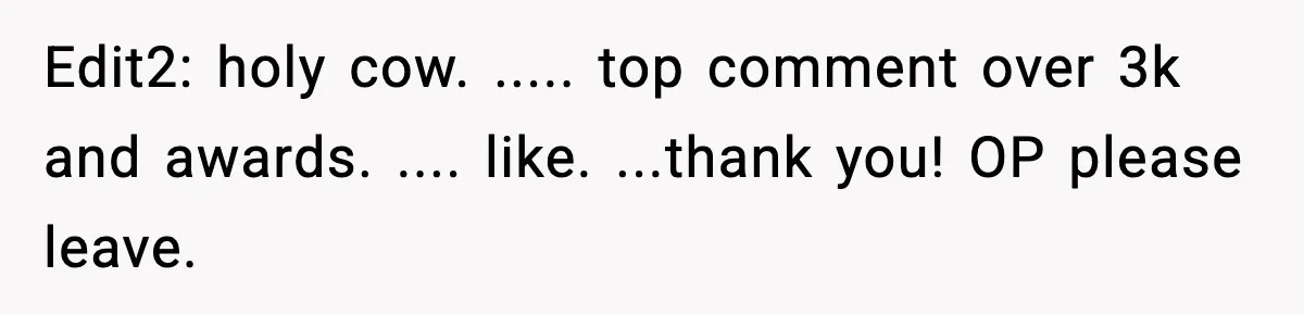 Edit2: holy cow. ..... top comment over 3k and awards. .... like. ...thank you! OP please leave.