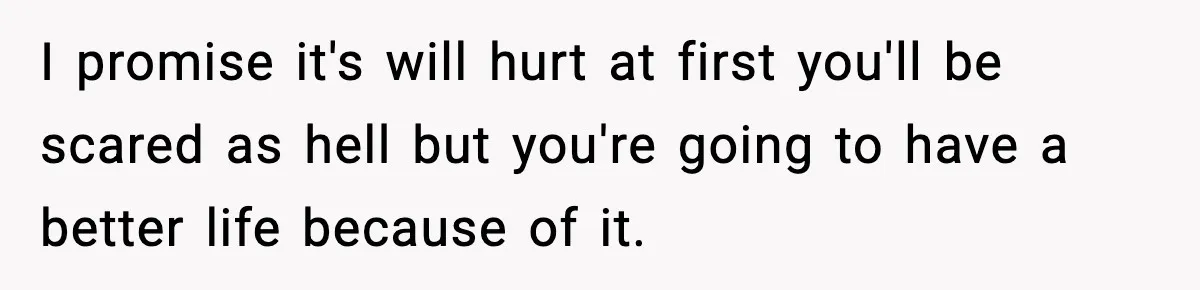 I promise it's will hurt at first you'll be scared as hell but you're going to have a better life because of it.