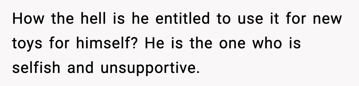 How the hell is he entitled to use it for new toys for himself? He is the one who is selfish and unsupportive.