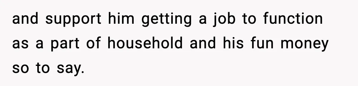 and support him getting a job to function as a part of household and his fun money so to say.