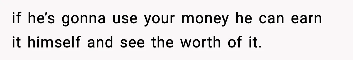 if he’s gonna use your money he can earn it himself and see the worth of it.