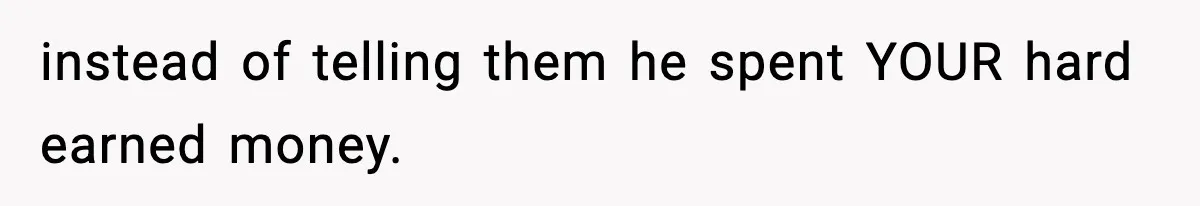 instead of telling them he spent YOUR hard earned money.