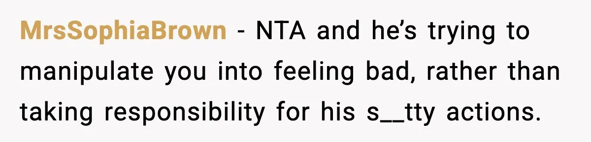 MrsSophiaBrown − NTA and he’s trying to manipulate you into feeling bad, rather than taking responsibility for his s__tty actions.