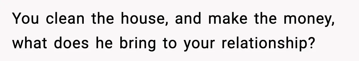 You clean the house, and make the money, what does he bring to your relationship?