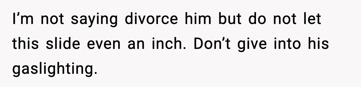 I’m not saying divorce him but do not let this slide even an inch. Don’t give into his gaslighting.