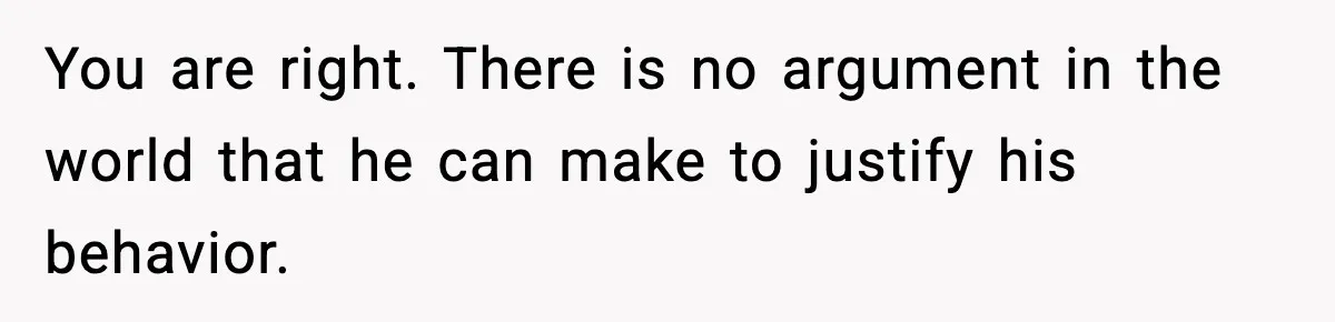 You are right. There is no argument in the world that he can make to justify his behavior.