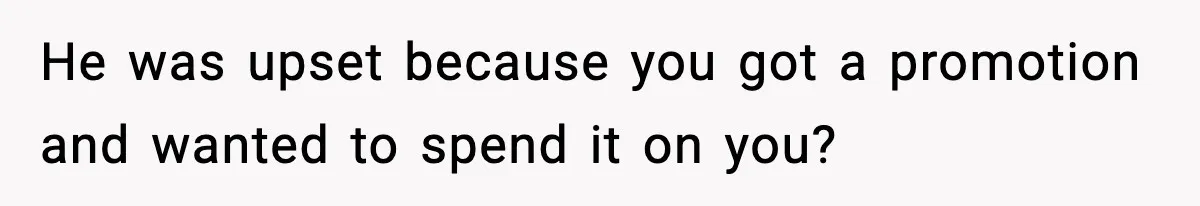 He was upset because you got a promotion and wanted to spend it on you?