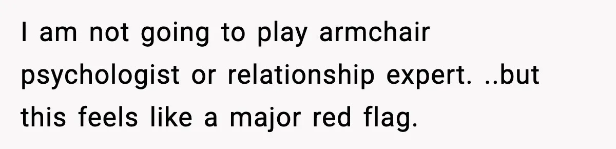 I am not going to play armchair psychologist or relationship expert. ..but this feels like a major red flag.