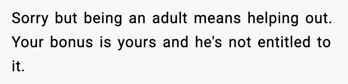 Sorry but being an adult means helping out. Your bonus is yours and he's not entitled to it.