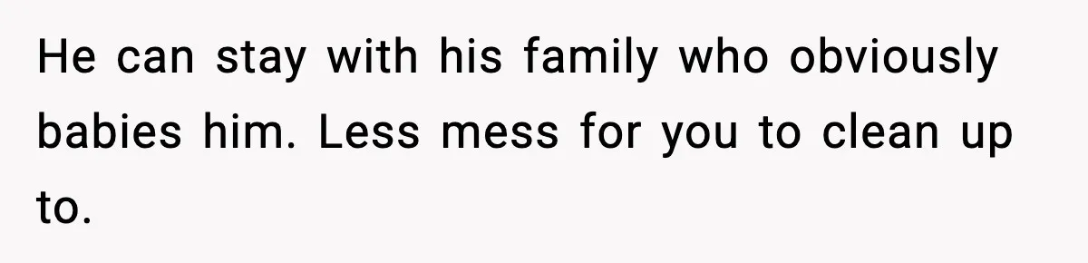 He can stay with his family who obviously babies him. Less mess for you to clean up to.