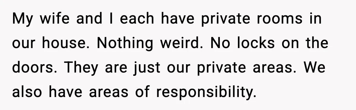 My wife and I each have private rooms in our house. Nothing weird. No locks on the doors. They are just our private areas. We also have areas of responsibility.
