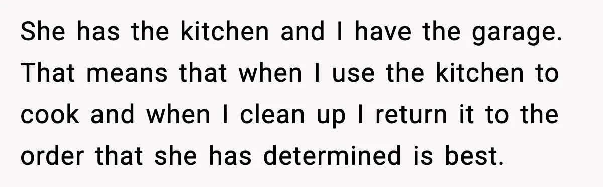 She has the kitchen and I have the garage. That means that when I use the kitchen to cook and when I clean up I return it to the order...