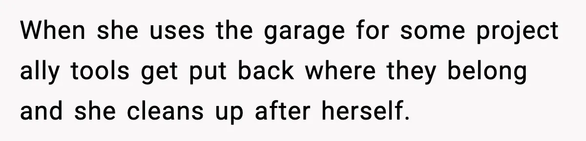 When she uses the garage for some project ally tools get put back where they belong and she cleans up after herself.