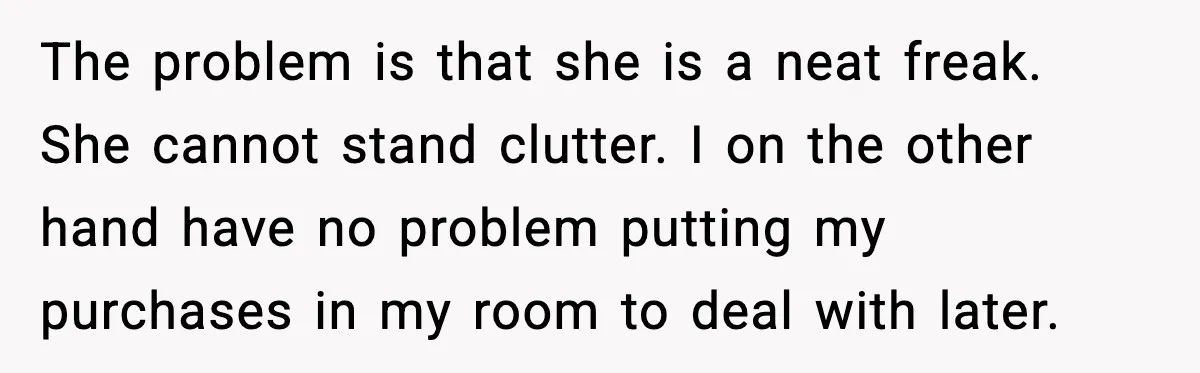 The problem is that she is a neat freak. She cannot stand clutter. I on the other hand have no problem putting my purchases in my room to deal with...